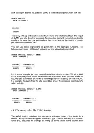 such as integer, decimal etc. Let's use SUM() to find the total expenditure on staff pay:
SELECT SUM(PAY)
FROM LECTURERS ;
SUM(PAY)
--------
261270
This query adds up all the values in the PAY column and lists the final total. The output
of SUM() (and also the other aggregate functions that deal with numeric type data) is
usually of the same data type as the column data but sometimes, the result is of greater
precision then the column data.
You can use scalar expressions as parameters to the aggregate functions. The
following query adds 1500 to each lecturer's pay and calculates the sum total:
SELECT SUM(PAY), SUM(PAY + 1500)
FROM LECTURERS ;
SUM(PAY) SUM(PAY+1500)
---------- -------------
261270 270270
In this simple example, we could have calculated this value by adding 1500 x 6 = 9000
to the SUM(PAY) value. Scalar expressions are most useful when you want to look at
say, the total expenditure on pay for a percentage increase in salary for each lecturer.
For example, this query finds the total expenditure on pay if we increase each lecturer's
salary by 7.5%:
SELECT SUM(PAY), SUM(PAY * 1.075)
FROM LECTURERS ;
SUM(PAY) SUM(PAY*1.075)
----------- --------------
261270 280865
4.4.3 The average value: The AVG() function.
The AVG() function calculates the average or arithmetic mean of the values in a
column. AVG() can only be applied to numeric type columns and outputs a numeric
value. SQL calculates the average by adding up all the values in the column, then
 
