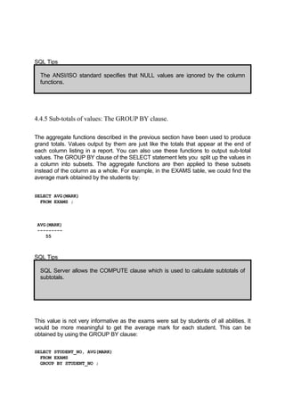 SQL Tips
The ANSI/ISO standard specifies that NULL values are ignored by the column
functions.
4.4.5 Sub-totals of values: The GROUP BY clause.
The aggregate functions described in the previous section have been used to produce
grand totals. Values output by them are just like the totals that appear at the end of
each column listing in a report. You can also use these functions to output sub-total
values. The GROUP BY clause of the SELECT statement lets you split up the values in
a column into subsets. The aggregate functions are then applied to these subsets
instead of the column as a whole. For example, in the EXAMS table, we could find the
average mark obtained by the students by:
SELECT AVG(MARK)
FROM EXAMS ;
AVG(MARK)
---------
55
SQL Tips
SQL Server allows the COMPUTE clause which is used to calculate subtotals of
subtotals.
This value is not very informative as the exams were sat by students of all abilities. It
would be more meaningful to get the average mark for each student. This can be
obtained by using the GROUP BY clause:
SELECT STUDENT_NO, AVG(MARK)
FROM EXAMS
GROUP BY STUDENT_NO ;
 
