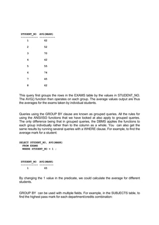 STUDENT_NO AVG(MARK)
----------- ----------
1 62
2 52
3 70
4 42
5 55
6 74
7 45
8 62
This query first groups the rows in the EXAMS table by the values in STUDENT_NO.
The AVG() function then operates on each group. The average values output are thus
the averages for the exams taken by individual students.
Queries using the GROUP BY clause are known as grouped queries. All the rules for
using the ANSI/ISO functions that we have looked at also apply to grouped queries.
The only difference being that in grouped queries, the DBMS applies the functions to
each group individually rather than to the column as a whole. You can also get the
same results by running several queries with a WHERE clause. For example, to find the
average mark for a student:
SELECT STUDENT_NO, AVG(MARK)
FROM EXAMS
WHERE STUDENT_NO = 1 ;
STUDENT_NO AVG(MARK)
----------- ---------
1 65
By changing the 1 value in the predicate, we could calculate the average for different
students.
GROUP BY can be used with multiple fields. For example, in the SUBJECTS table, to
find the highest pass mark for each department/credits combination:
 