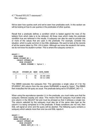 4.7 "Nested SELECT statements":
The subquery.
We've seen how queries work and we've seen how predicates work. In this section we
will be looking at how to use queries in the predicates of other queries.
Recall that a predicate defines a condition which is tested against the rows of the
table(s) from which data is to be retrieved. All those rows which make the predicate
condition true are retrieved in the results. A subquery can also be used to provide one
or more of the values that are used in the predicate. For example, consider this
situation, which is quite common in live SQL databases. We want to look at the records
of all the exams taken by Phil J M A Ayton. Although we know the student's full name,
we do not know his student number. This is where the subquery comes in:
SELECT *
FROM EXAMS
WHERE STUDENT_NO =
(SELECT STUDENT_NO
FROM STUDENTS
WHERE SURNAME = 'Ayton') ;
SUB_NO STUDENT_NO MARK DATE_TAKEN
--------- ----------- ----- -----------
2 3 89 06-08-1984
2 3 51 05-11-1984
The DBMS executes the subquery first. This generates a single value of 3 for the
STUDENT_NO column from the row where SURNAME is equal to 'Ayton'. The DBMS
then evaluates the full query as usual. The predicate being set to STUDENT_NO = 3.
When using the equivalence operator (=) in the predicate, you must make sure that the
subquery retrieves exactly one value. This means that the subquery must select only
one column in the SELECT list and must be phrased so that it retrieves a single row.
The column selected by the subquery must also be of the same data type as the
column it is being compared to in the predicate. If these conditions are not met, then
SQL will signal an error and the query will be aborted. The following query contains a
subquery which selects more than one row and SQL rejects it:
SELECT *
FROM EXAMS
WHERE STUDENT_NO =
(SELECT STUDENT_NO
FROM STUDENTS
WHERE DEPT_NO = 3) ;
 