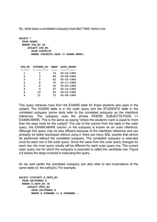 So, what does a correlated subquery look like? Well, here's one:
SELECT *
FROM EXAMS
WHERE SUB_NO IN
(SELECT SUB_NO
FROM SUBJECTS
WHERE SUBJECTS.PASS <= EXAMS.MARK);
SUB_NO STUDENT_NO MARK DATE_TAKEN
------ ---------- ---- ----------
1 1 76 05-23-1984
2 3 89 06-08-1984
5 5 62 05-03-1984
5 6 70 05-17-1984
5 8 52 05-20-1984
6 9 67 05-15-1984
6 10 82 06-05-1984
6 11 73 06-08-1984
This query retrieves rows from the EXAMS table for those students who pass in the
subject. The EXAMS table is in the outer query and the STUDENTS table in the
correlated subquery (some texts refer to the correlated subquery as the interblock
reference). The subquery uses the phrase WHERE SUBJECTS.PASS <=
EXAMS.MARK. This is the same as saying "where the student's mark is equal to more
than the pass mark for the subject" The use of the column from the table in the outer
query, the EXAMS.MARK column, in the subquery is known as an outer reference.
Although this query may be less efficient because of the interblock reference and can
probably be better expressed without using it, there are many SQL queries that cannot
be performed without the correlated subquery. The correlated subquery is executed
once for each row in the outer query. Since the value from the outer query changes for
each row, the inner query results will be different for each outer query row. The current
outer query row for which the subquery is executed is called the candidate row. Figure
4.6 shows the steps involved in executing this query.
As we said earlier the correlated subquery can also refer to two incarnations of the
same table (cf. the self-join). For example:
SELECT DISTINCT A.DEPT_NO
FROM LECTURERS A
WHERE A.DEPT_NO IN
(SELECT DEPT_NO
FROM LECTURERS B
WHERE B.SURNAME <> A.SURNAME) ;
 