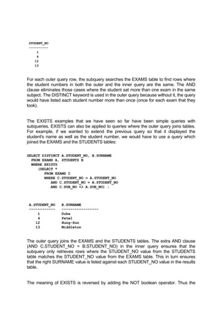 STUDENT_NO
----------
1
4
12
13
For each outer query row, the subquery searches the EXAMS table to find rows where
the student numbers in both the outer and the inner query are the same. The AND
clause eliminates those cases where the student sat more than one exam in the same
subject. The DISTINCT keyword is used in the outer query because without it, the query
would have listed each student number more than once (once for each exam that they
took).
The EXISTS examples that we have seen so far have been simple queries with
subqueries. EXISTS can also be applied to queries where the outer query joins tables.
For example, if we wanted to extend the previous query so that it displayed the
student's name as well as the student number, we would have to use a query which
joined the EXAMS and the STUDENTS tables:
SELECT DISTINCT A.STUDENT_NO, B.SURNAME
FROM EXAMS A, STUDENTS B
WHERE EXISTS
(SELECT *
FROM EXAMS C
WHERE C.STUDENT_NO = A.STUDENT_NO
AND C.STUDENT_NO = B.STUDENT_NO
AND C.SUB_NO <> A.SUB_NO) ;
A.STUDENT_NO B.SURNAME
------------ -----------------
1 Duke
4 Patel
12 Hung-Sun
13 Middleton
The outer query joins the EXAMS and the STUDENTS tables. The extra AND clause
(AND C.STUDENT_NO = B.STUDENT_NO) in the inner query ensures that the
subquery only retrieves rows where the STUDENT_NO value from the STUDENTS
table matches the STUDENT_NO value from the EXAMS table. This in turn ensures
that the right SURNAME value is listed against each STUDENT_NO value in the results
table.
The meaning of EXISTS is reversed by adding the NOT boolean operator. Thus the
 