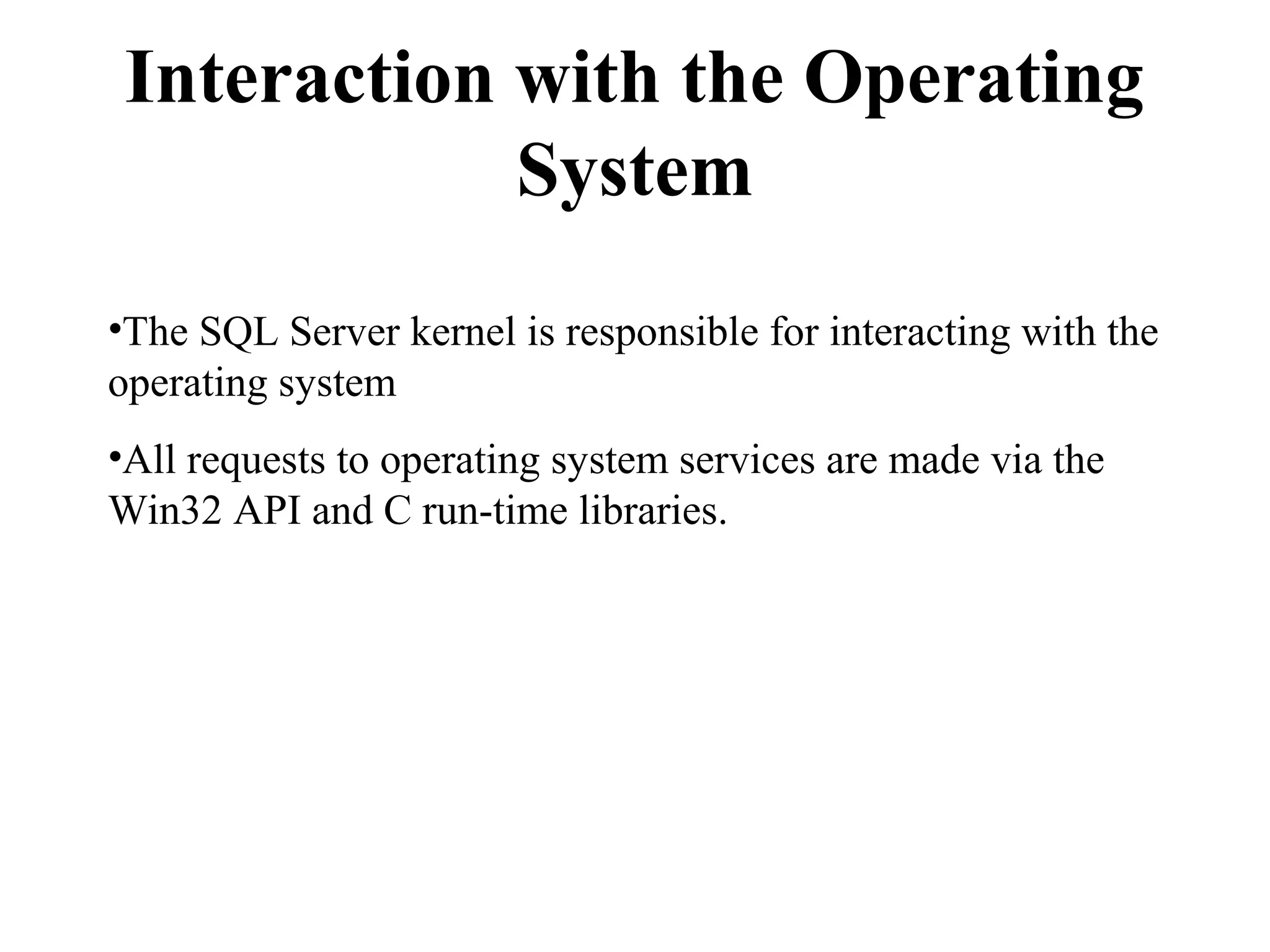 Interaction with the Operating
System
•The SQL Server kernel is responsible for interacting with the
operating system
•All requests to operating system services are made via the
Win32 API and C run-time libraries.
 