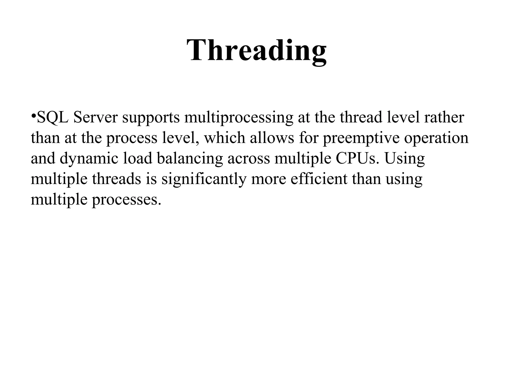 Threading
•SQL Server supports multiprocessing at the thread level rather
than at the process level, which allows for preemptive operation
and dynamic load balancing across multiple CPUs. Using
multiple threads is significantly more efficient than using
multiple processes.
 