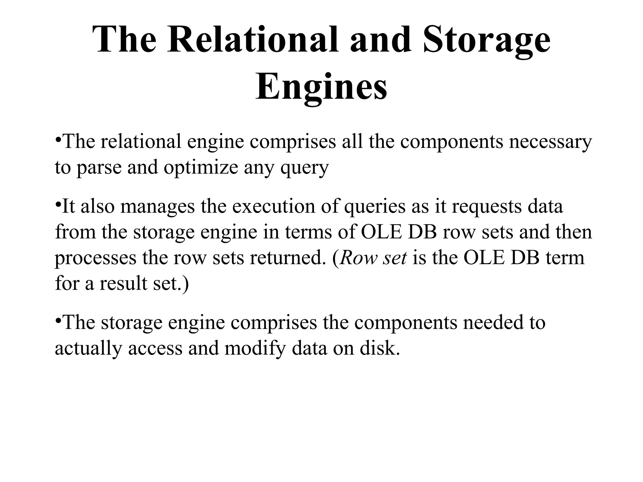 The Relational and Storage
Engines
•The relational engine comprises all the components necessary
to parse and optimize any query
•It also manages the execution of queries as it requests data
from the storage engine in terms of OLE DB row sets and then
processes the row sets returned. (Row set is the OLE DB term
for a result set.)
•The storage engine comprises the components needed to
actually access and modify data on disk.
 