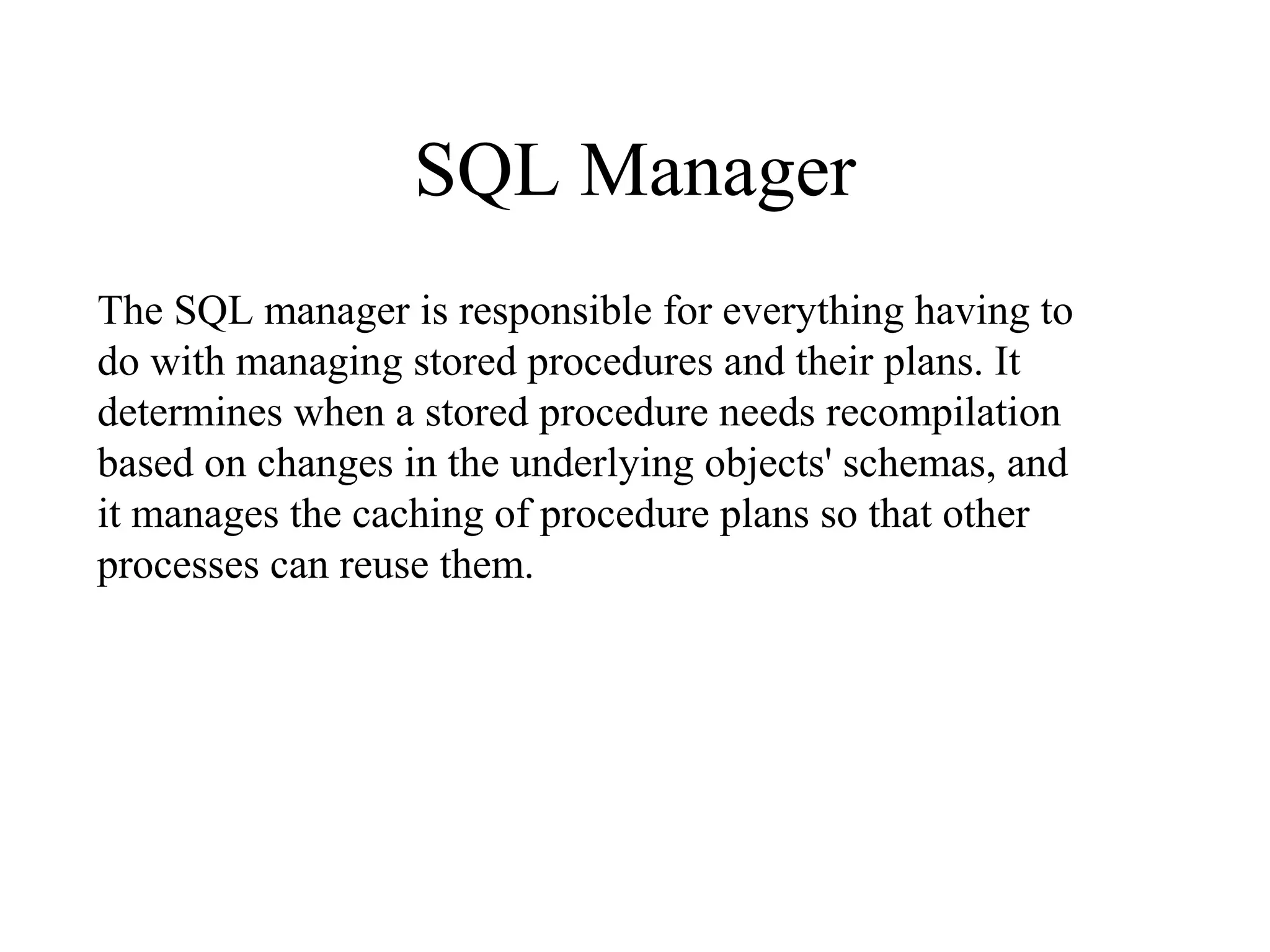 SQL Manager
The SQL manager is responsible for everything having to
do with managing stored procedures and their plans. It
determines when a stored procedure needs recompilation
based on changes in the underlying objects' schemas, and
it manages the caching of procedure plans so that other
processes can reuse them.
 