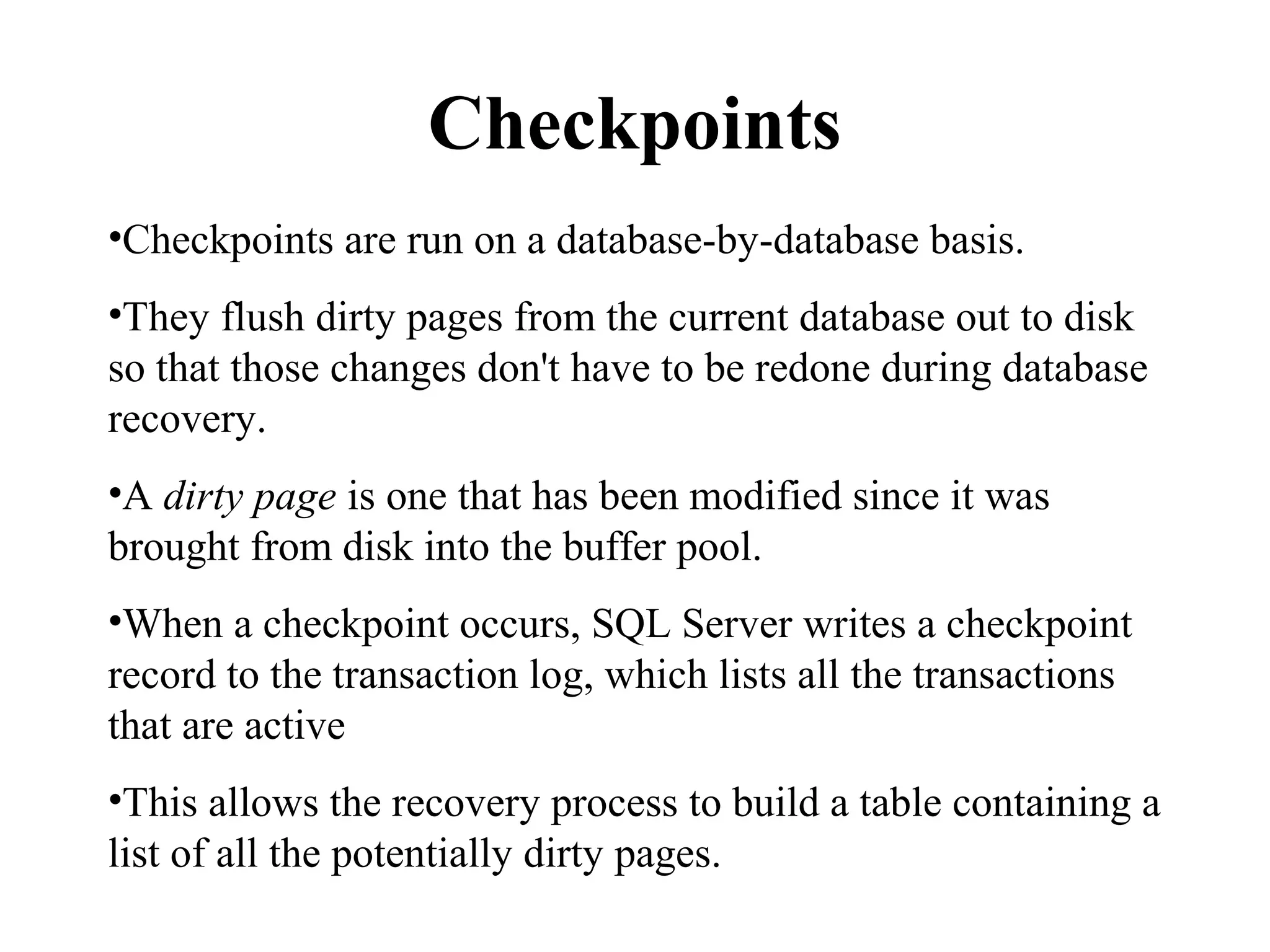 Checkpoints
•Checkpoints are run on a database-by-database basis.
•They flush dirty pages from the current database out to disk
so that those changes don't have to be redone during database
recovery.
•A dirty page is one that has been modified since it was
brought from disk into the buffer pool.
•When a checkpoint occurs, SQL Server writes a checkpoint
record to the transaction log, which lists all the transactions
that are active
•This allows the recovery process to build a table containing a
list of all the potentially dirty pages.
 
