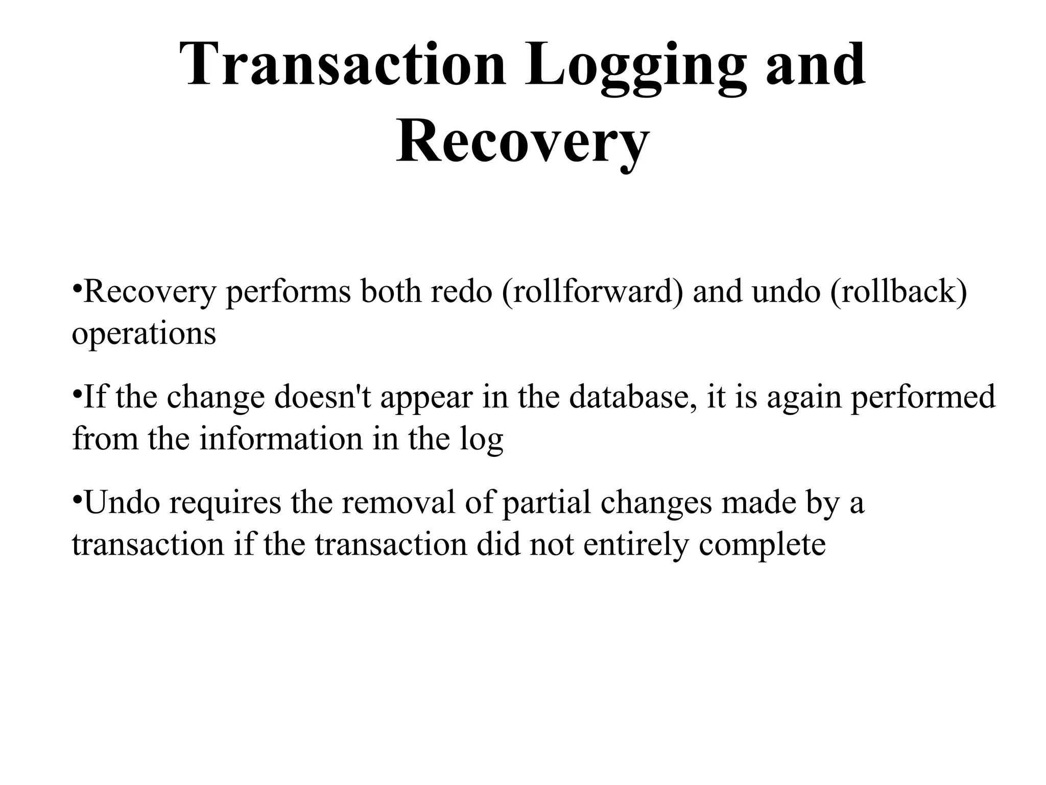Transaction Logging and
Recovery
•Recovery performs both redo (rollforward) and undo (rollback)
operations
•If the change doesn't appear in the database, it is again performed
from the information in the log
•Undo requires the removal of partial changes made by a
transaction if the transaction did not entirely complete
 