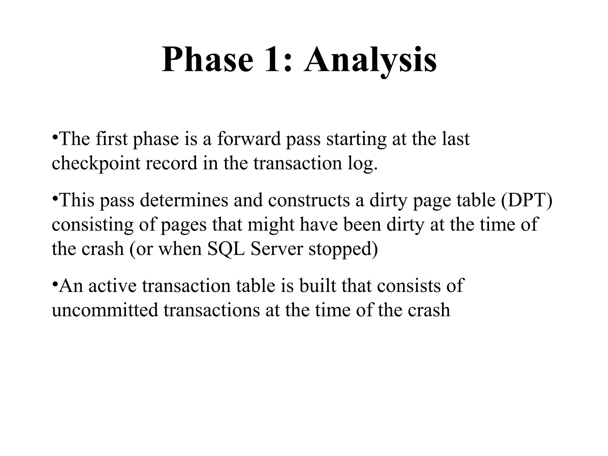 Phase 1: Analysis
•The first phase is a forward pass starting at the last
checkpoint record in the transaction log.
•This pass determines and constructs a dirty page table (DPT)
consisting of pages that might have been dirty at the time of
the crash (or when SQL Server stopped)
•An active transaction table is built that consists of
uncommitted transactions at the time of the crash
 