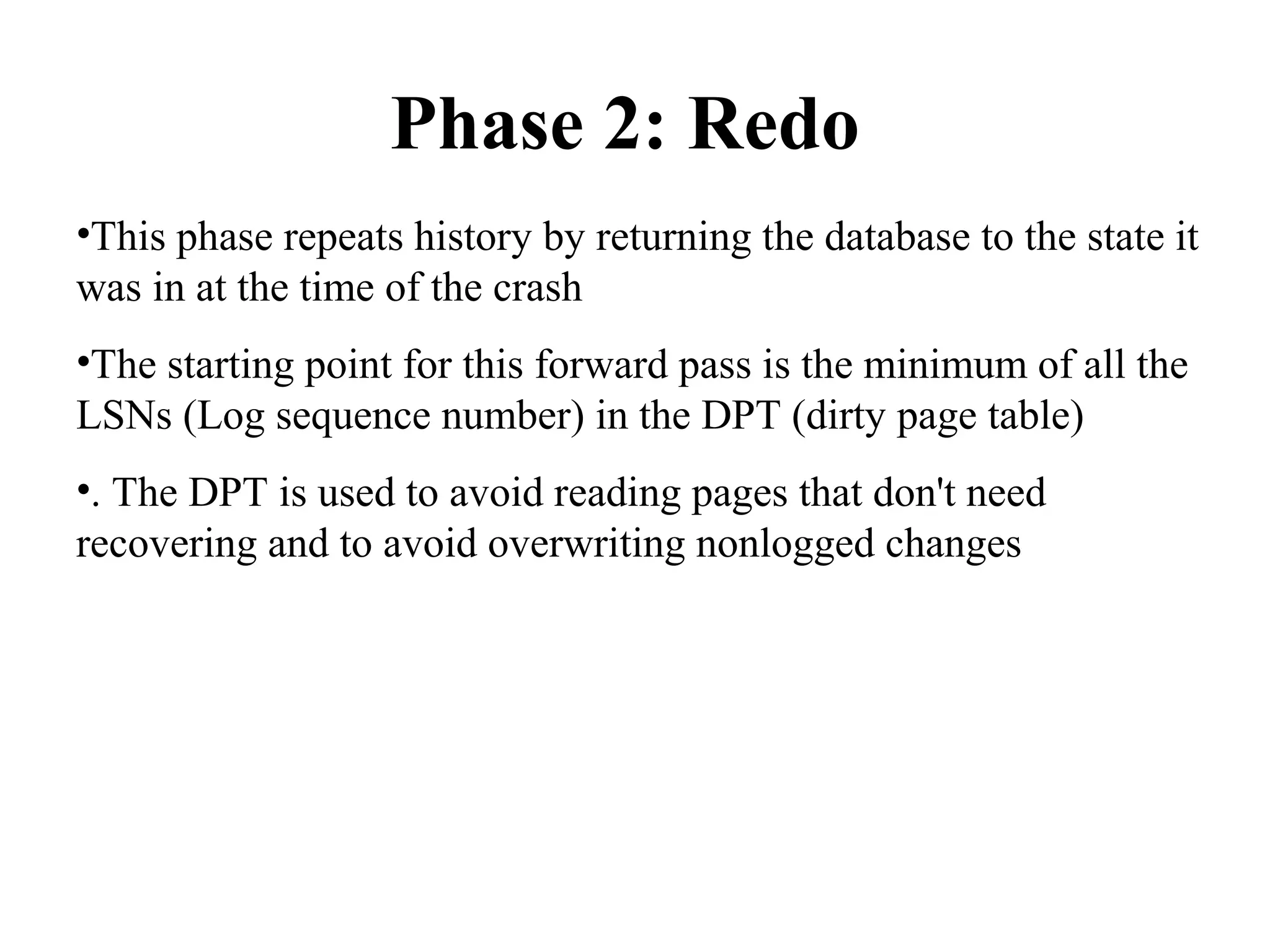 Phase 2: Redo
•This phase repeats history by returning the database to the state it
was in at the time of the crash
•The starting point for this forward pass is the minimum of all the
LSNs (Log sequence number) in the DPT (dirty page table)
•. The DPT is used to avoid reading pages that don't need
recovering and to avoid overwriting nonlogged changes
 