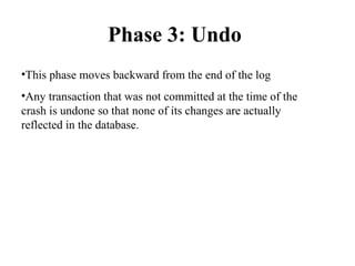 Phase 3: Undo
•This phase moves backward from the end of the log
•Any transaction that was not committed at the time of the
crash is undone so that none of its changes are actually
reflected in the database.
 