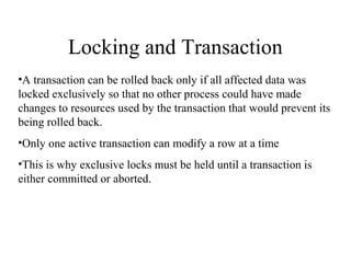 Locking and Transaction
•A transaction can be rolled back only if all affected data was
locked exclusively so that no other process could have made
changes to resources used by the transaction that would prevent its
being rolled back.
•Only one active transaction can modify a row at a time
•This is why exclusive locks must be held until a transaction is
either committed or aborted.
 