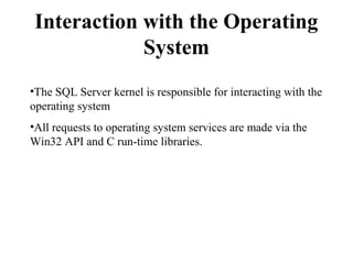 Interaction with the Operating
System
•The SQL Server kernel is responsible for interacting with the
operating system
•All requests to operating system services are made via the
Win32 API and C run-time libraries.
 