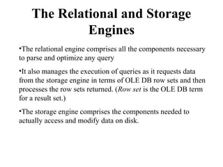 The Relational and Storage
Engines
•The relational engine comprises all the components necessary
to parse and optimize any query
•It also manages the execution of queries as it requests data
from the storage engine in terms of OLE DB row sets and then
processes the row sets returned. (Row set is the OLE DB term
for a result set.)
•The storage engine comprises the components needed to
actually access and modify data on disk.
 