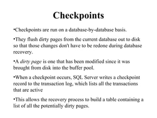 Checkpoints
•Checkpoints are run on a database-by-database basis.
•They flush dirty pages from the current database out to disk
so that those changes don't have to be redone during database
recovery.
•A dirty page is one that has been modified since it was
brought from disk into the buffer pool.
•When a checkpoint occurs, SQL Server writes a checkpoint
record to the transaction log, which lists all the transactions
that are active
•This allows the recovery process to build a table containing a
list of all the potentially dirty pages.
 