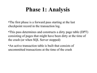 Phase 1: Analysis
•The first phase is a forward pass starting at the last
checkpoint record in the transaction log.
•This pass determines and constructs a dirty page table (DPT)
consisting of pages that might have been dirty at the time of
the crash (or when SQL Server stopped)
•An active transaction table is built that consists of
uncommitted transactions at the time of the crash
 