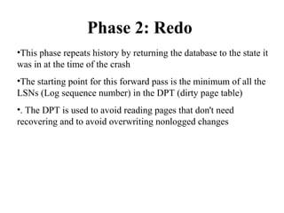 Phase 2: Redo
•This phase repeats history by returning the database to the state it
was in at the time of the crash
•The starting point for this forward pass is the minimum of all the
LSNs (Log sequence number) in the DPT (dirty page table)
•. The DPT is used to avoid reading pages that don't need
recovering and to avoid overwriting nonlogged changes
 