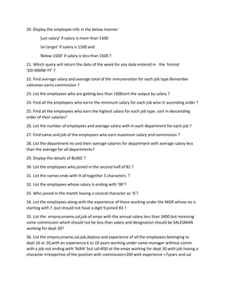 20. Display the employee info in the below manner
‘just salary’ if salary is more than 1500
‘on target’ if salary is 1500 and
‘Below 1500’ if salary is less than 1500 ?
21. Which query will return the date of the week for any date entered in the format
‘DD-MMM-YY’ ?
22. Find average salary and average total of the remuneration for each job type.Remenber
salesman earns commission ?
23. List the employees who are getting less than 1000sort the output by salary ?
24. Find all the employees who earns the minimum salary for each job wise in ascending order ?
25. Find all the employees who earn the highest salary for each job type .sort in descending
order of their salaries?
26. List the number of employees and average salary with in each department for each job ?
27. Find name and job of the employees who earn maximum salary and commission ?
28. List the department no and their average salaries for department with average salary less
than the average for all departments?
29. Display the details of BLAKE ?
30. List the employees who joined in the second half of 82 ?
31. List the names ends with H all together 5 characters ?
32. List the employees whose salary is ending with ‘00’?
33. Who joined in the month having a second character as ‘A’?
34. List the employees along with the experience of those working under the MGR whose no is
starting with 7 ,but should not have a digit 9 joined 83 ?
35. List the empno,ename,sal,job of emps with the annual salary less than 3400 but receiving
some commission which should not be less than salary and designation should be SALESMAN
working for dept 30?
36. List the empno,ename,sal,job,deptno and experience of all the employees belonging to
dept 10 or 20,with an experience 6 to 10 years working under some manager without comm
with a job not ending with ‘MAN’ but sal>850 ot the emps working for dept 30 with job having a
character irrespective of the position with commission>200 with experience >7years and sal
 