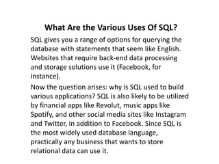 What Are the Various Uses Of SQL?
SQL gives you a range of options for querying the
database with statements that seem like English.
Websites that require back-end data processing
and storage solutions use it (Facebook, for
instance).
Now the question arises: why is SQL used to build
various applications? SQL is also likely to be utilized
by financial apps like Revolut, music apps like
Spotify, and other social media sites like Instagram
and Twitter, in addition to Facebook. Since SQL is
the most widely used database language,
practically any business that wants to store
relational data can use it.
 