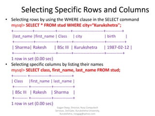 Selecting Specific Rows and Columns
• Selecting rows by using the WHERE clause in the SELECT command
mysql> SELECT * FROM stud WHERE city=“Kurukshetra";
+-------------+--------------+---------+---------------------+-----------+
|last_name |first_name | Class

| city

| birth

|

+-------------+--------------+---------+---------------------+------------+
| Sharma| Rakesh
| BSc III | Kurukshetra | 1987-02-12 |
+-------------+--------------+---------+---------------------+-----------+
1 row in set (0.00 sec)
• Selecting specific columns by listing their names
mysql> SELECT class, first_name, last_name FROM stud;
+--------- +-------------+--------------+
| Class

|first_name | last_name |

+--------- +--------------+-------------+
| BSc III | Rakesh | Sharma |
+--------- +--------------+-------------+
1 row in set (0.00 sec)
Gagan Deep, Director, Rozy Computech
Services, 3rd Gate, Kurukshetra University,
Kurukshetra, rozygag@yahoo.com

 