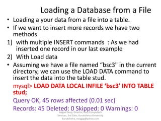 Loading a Database from a File
• Loading a your data from a file into a table.
• If we want to insert more records we have two
methods
1) with multiple INSERT commands : As we had
inserted one record in our last example
2) With Load data
• Assuming we have a file named “bsc3" in the current
directory, we can use the LOAD DATA command to
insert the data into the table stud.
mysql> LOAD DATA LOCAL INFILE ‘bsc3' INTO TABLE
stud;
Query OK, 45 rows affected (0.01 sec)
Records: 45 Deleted: 0 Skipped: 0 Warnings: 0
Gagan Deep, Director, Rozy Computech
Services, 3rd Gate, Kurukshetra University,
Kurukshetra, rozygag@yahoo.com

 