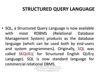 STRUCTURED QUERY LANGUAGE

• SQL, a Structured Query Language is now available
with most RDBMS (Relational Database
Management System) products as the database
language (which can be used both by end-users
and system programmers). Originally, SQL was
called SEQUEL( for Structured English QUEry
Language). SQL is now standard language for
commercial relational DBMS.
Gagan Deep, Director, Rozy Computech
Services, 3rd Gate, Kurukshetra University,
Kurukshetra, rozygag@yahoo.com

 