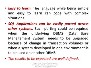 • Easy to learn. The language while being simple
and easy to learn can cope with complex
situations.
• SQL Applications can be easily ported across
other systems. Such porting could be required
when the underlying DBMS (Data Base
Management System) needs to be upgraded
because of change in transaction volumes or
when a system developed in one environment is
to be used on another DBMS.
• The results to be expected are well defined.
Gagan Deep, Director, Rozy Computech
Services, 3rd Gate, Kurukshetra University,
Kurukshetra, rozygag@yahoo.com

 