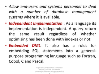 • Allow end-users and systems personnel to deal
with a number of database management
systems where it is available.
• Independent Implementation : As a language its
implementation is independent. A query return
the same result regardless of whether
optimizing has been done with indexes or not.
• Embedded DML. It also has a rules for
embedding SQL statements into a generalpurpose programming language such as Fortran,
Cobol, C and Pascal.
Gagan Deep, Director, Rozy Computech
Services, 3rd Gate, Kurukshetra
University, Kurukshetra, rozygag@yahoo.co

 