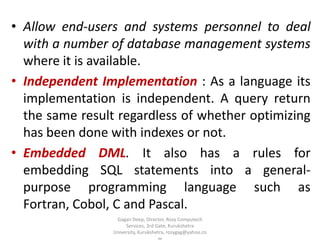 • Allow end-users and systems personnel to deal
with a number of database management systems
where it is available.
• Independent Implementation : As a language its
implementation is independent. A query return
the same result regardless of whether optimizing
has been done with indexes or not.
• Embedded DML. It also has a rules for
embedding SQL statements into a generalpurpose programming language such as
Fortran, Cobol, C and Pascal.
Gagan Deep, Director, Rozy Computech
Services, 3rd Gate, Kurukshetra
University, Kurukshetra, rozygag@yahoo.co

 