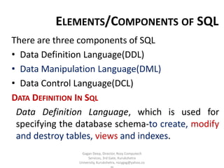 ELEMENTS/COMPONENTS OF SQL
There are three components of SQL
• Data Definition Language(DDL)
• Data Manipulation Language(DML)
• Data Control Language(DCL)
DATA DEFINITION IN SQL
Data Definition Language, which is used for
specifying the database schema-to create, modify
and destroy tables, views and indexes.
Gagan Deep, Director, Rozy Computech
Services, 3rd Gate, Kurukshetra
University, Kurukshetra, rozygag@yahoo.co

 