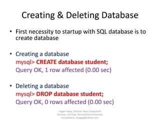 Creating & Deleting Database
• First necessity to startup with SQL database is to
create database
• Creating a database
mysql> CREATE database student;
Query OK, 1 row affected (0.00 sec)
• Deleting a database
mysql> DROP database student;
Query OK, 0 rows affected (0.00 sec)
Gagan Deep, Director, Rozy Computech
Services, 3rd Gate, Kurukshetra University,
Kurukshetra, rozygag@yahoo.com

 