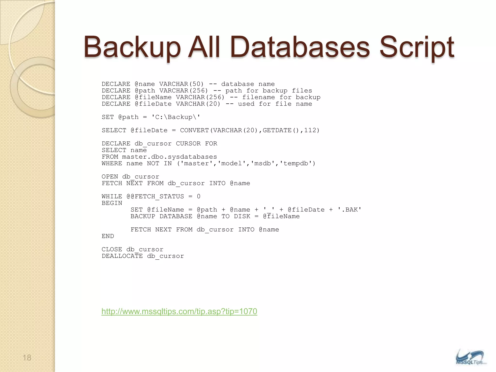Backup All Databases ScriptDECLARE @name VARCHAR(50) -- database name  DECLARE @path VARCHAR(256) -- path for backup files  DECLARE @fileName VARCHAR(256) -- filename for backup  DECLARE @fileDate VARCHAR(20) -- used for file name SET @path = &apos;C:\Backup\&apos;  SELECT @fileDate = CONVERT(VARCHAR(20),GETDATE(),112) DECLARE db_cursor CURSOR FOR  SELECT name FROM master.dbo.sysdatabases WHERE name NOT IN (&apos;master&apos;,&apos;model&apos;,&apos;msdb&apos;,&apos;tempdb&apos;)  OPEN db_cursor   FETCH NEXT FROM db_cursor INTO @name   WHILE @@FETCH_STATUS = 0   BEGIN          SET @fileName = @path + @name + &apos;_&apos; + @fileDate + &apos;.BAK&apos;         BACKUP DATABASE @name TO DISK = @fileName         FETCH NEXT FROM db_cursor INTO @name   END   CLOSE db_cursor   DEALLOCATE db_cursorhttp://www.mssqltips.com/tip.asp?tip=107018
