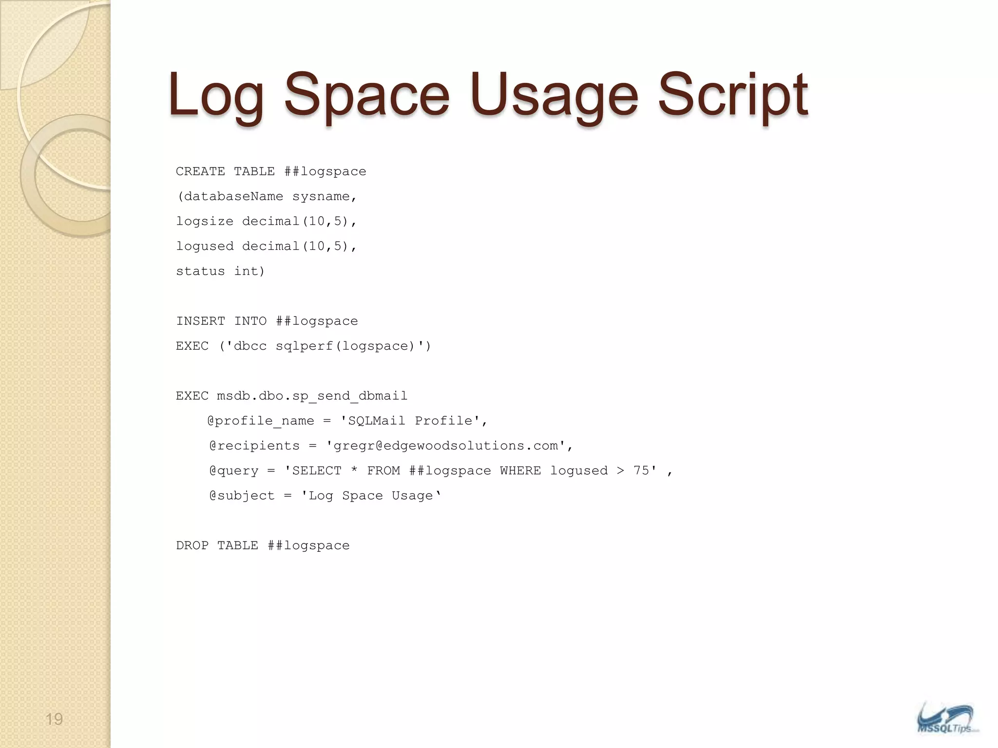 Log Space Usage ScriptCREATE TABLE ##logspace(databaseNamesysname,logsize decimal(10,5),logused decimal(10,5),status int)INSERT INTO ##logspaceEXEC (&apos;dbccsqlperf(logspace)&apos;)EXEC msdb.dbo.sp_send_dbmail	@profile_name = &apos;SQLMail Profile&apos;,    @recipients = &apos;gregr@edgewoodsolutions.com&apos;,    @query = &apos;SELECT * FROM ##logspace WHERE logused &gt; 75&apos; ,    @subject = &apos;Log Space Usage‘DROP TABLE ##logspace19