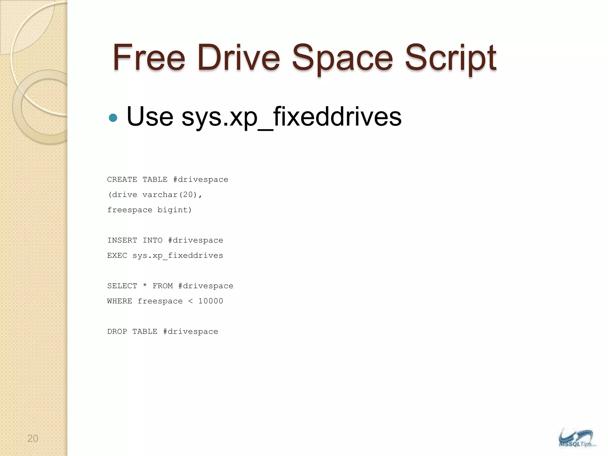  Free Drive Space ScriptUse sys.xp_fixeddrivesCREATE TABLE #drivespace(drive varchar(20),freespacebigint)INSERT INTO #drivespaceEXEC sys.xp_fixeddrivesSELECT * FROM #drivespaceWHERE freespace &lt; 10000DROP TABLE #drivespace20