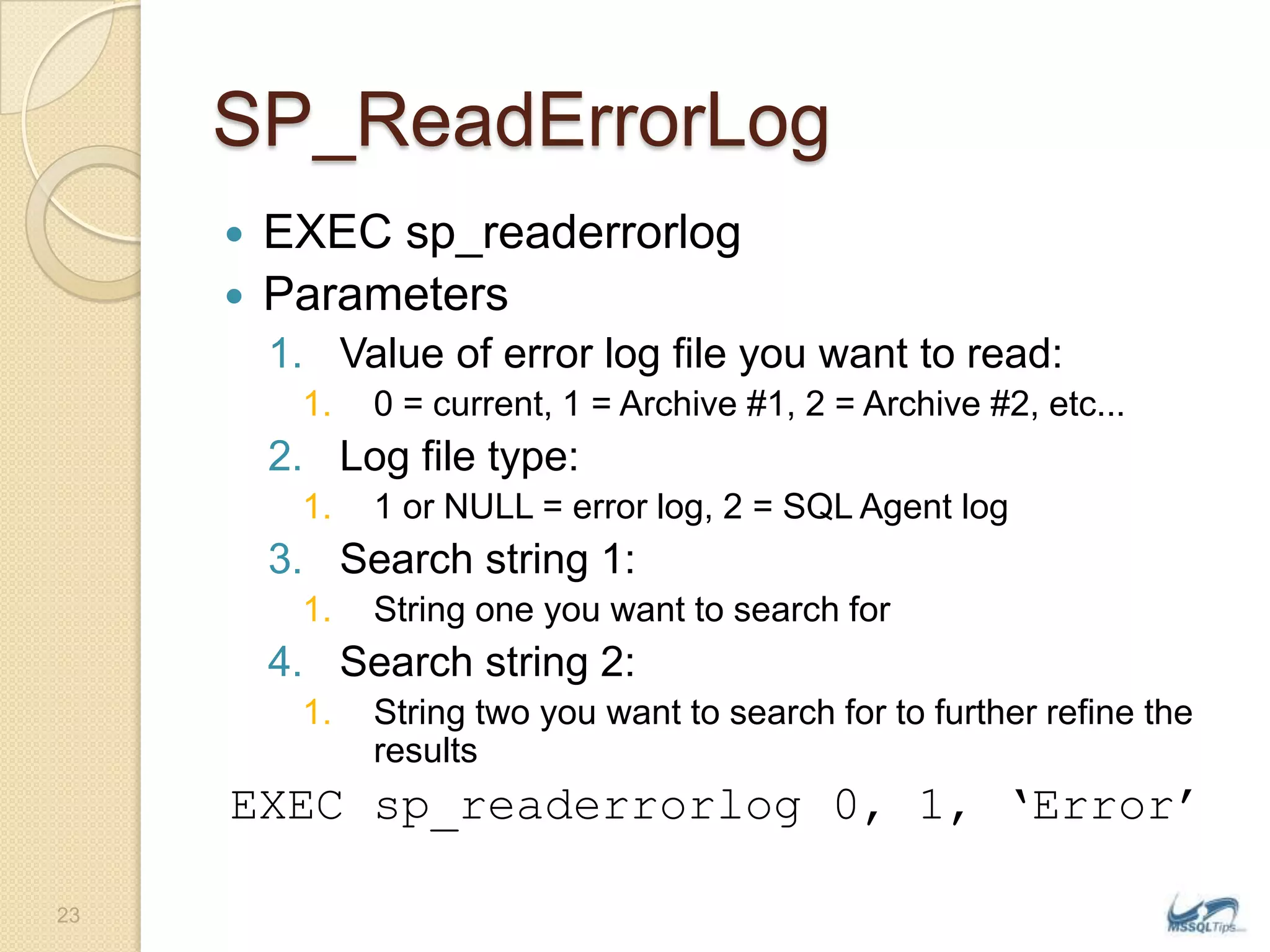 SP_ReadErrorLogEXEC sp_readerrorlogParametersValue of error log file you want to read: 0 = current, 1 = Archive #1, 2 = Archive #2, etc... Log file type: 1 or NULL = error log, 2 = SQL Agent log Search string 1: String one you want to search for Search string 2: String two you want to search for to further refine the resultsEXEC sp_readerrorlog 0, 1, ‘Error’23