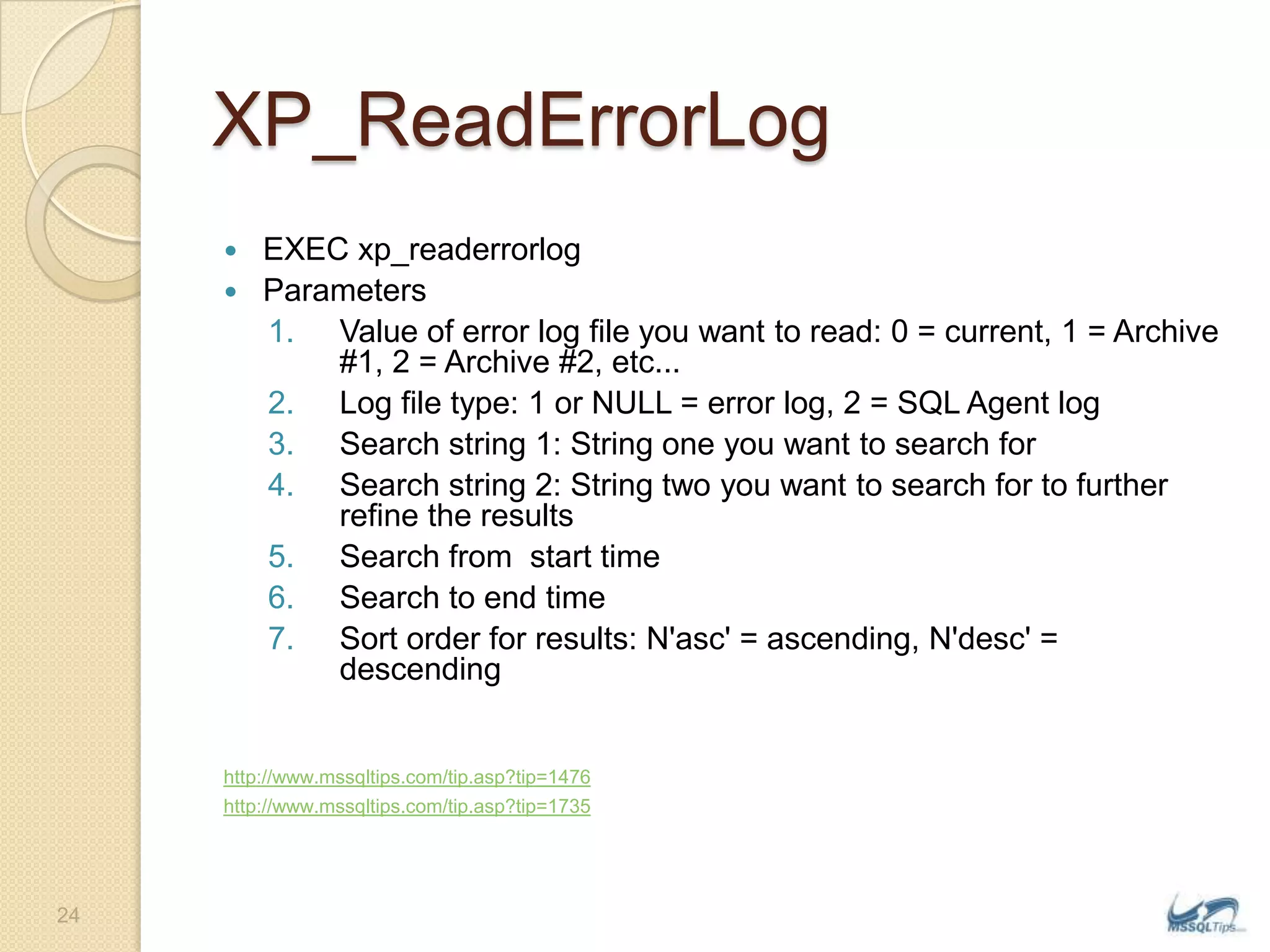 XP_ReadErrorLogEXEC xp_readerrorlogParametersValue of error log file you want to read: 0 = current, 1 = Archive #1, 2 = Archive #2, etc... Log file type: 1 or NULL = error log, 2 = SQL Agent log Search string 1: String one you want to search for Search string 2: String two you want to search for to further refine the resultsSearch from  start time Search to end timeSort order for results: N&apos;asc&apos; = ascending, N&apos;desc&apos; = descendinghttp://www.mssqltips.com/tip.asp?tip=1476http://www.mssqltips.com/tip.asp?tip=173524