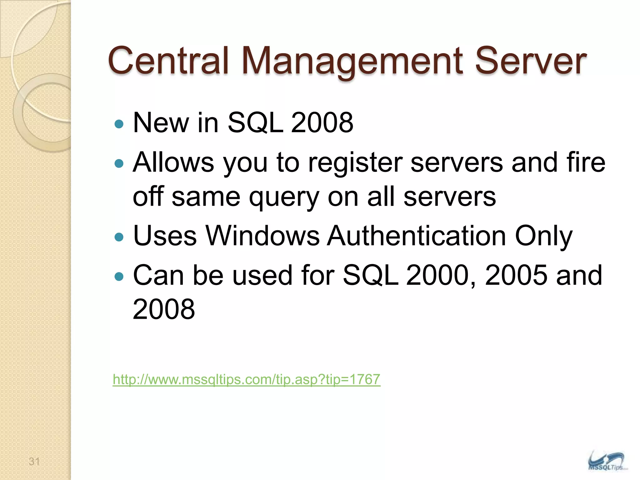 Central Management ServerNew in SQL 2008Allows you to register servers and fire off same query on all serversUses Windows Authentication OnlyCan be used for SQL 2000, 2005 and 2008http://www.mssqltips.com/tip.asp?tip=176731