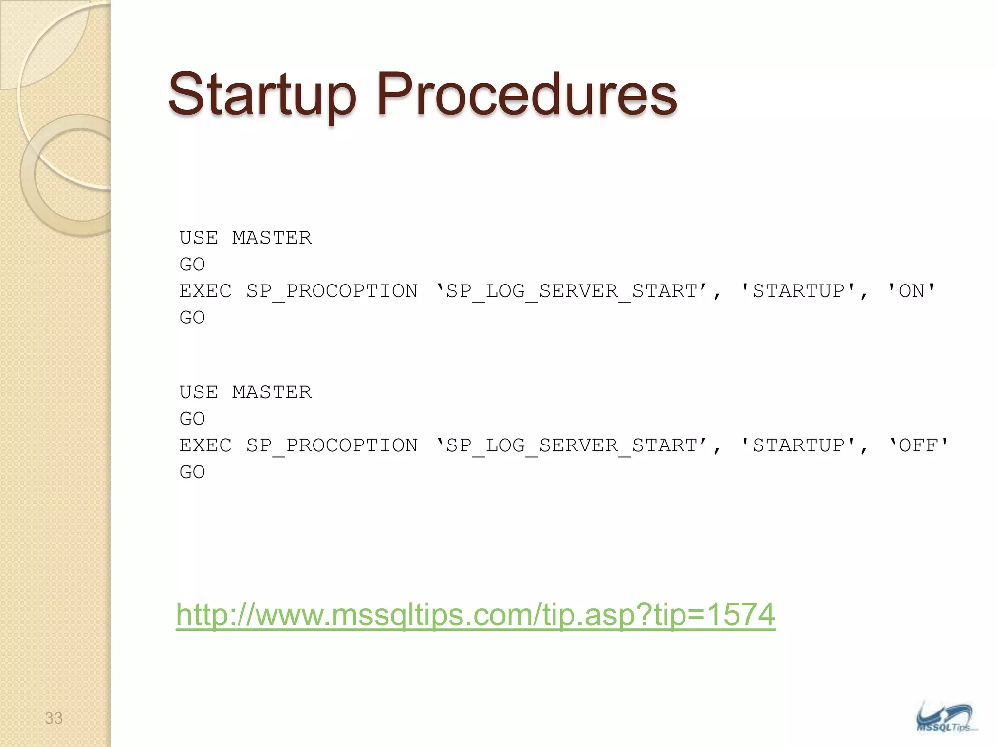 Startup ProceduresUSE MASTERGOEXEC SP_PROCOPTION ‘SP_LOG_SERVER_START’, &apos;STARTUP&apos;, &apos;ON&apos;GOUSE MASTERGOEXEC SP_PROCOPTION ‘SP_LOG_SERVER_START’, &apos;STARTUP&apos;, ‘OFF&apos;GOhttp://www.mssqltips.com/tip.asp?tip=157433