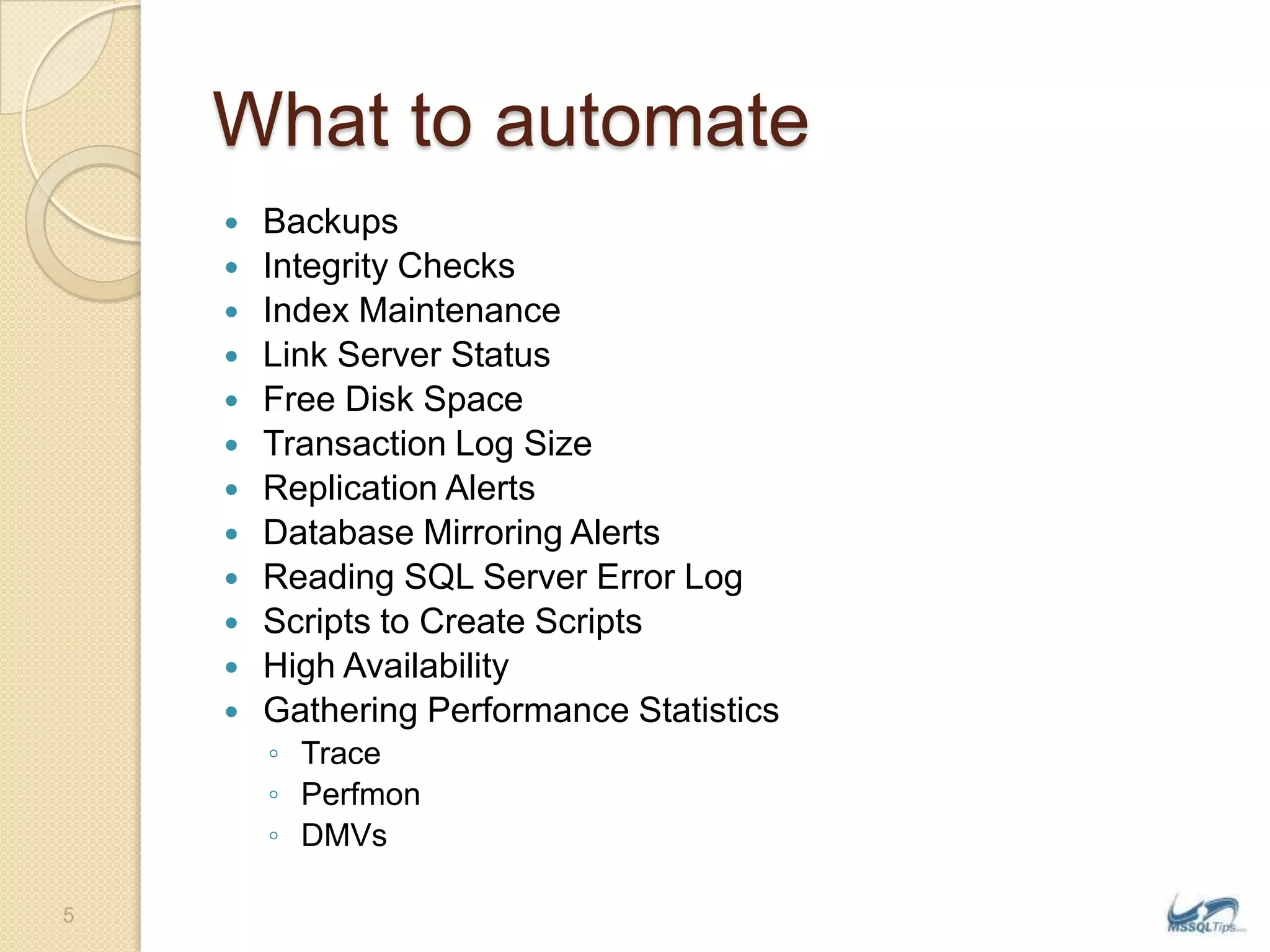 What to automateBackupsIntegrity ChecksIndex MaintenanceLink Server StatusFree Disk SpaceTransaction Log SizeReplication AlertsDatabase Mirroring AlertsReading SQL Server Error LogScripts to Create ScriptsHigh AvailabilityGathering Performance StatisticsTracePerfmonDMVs5