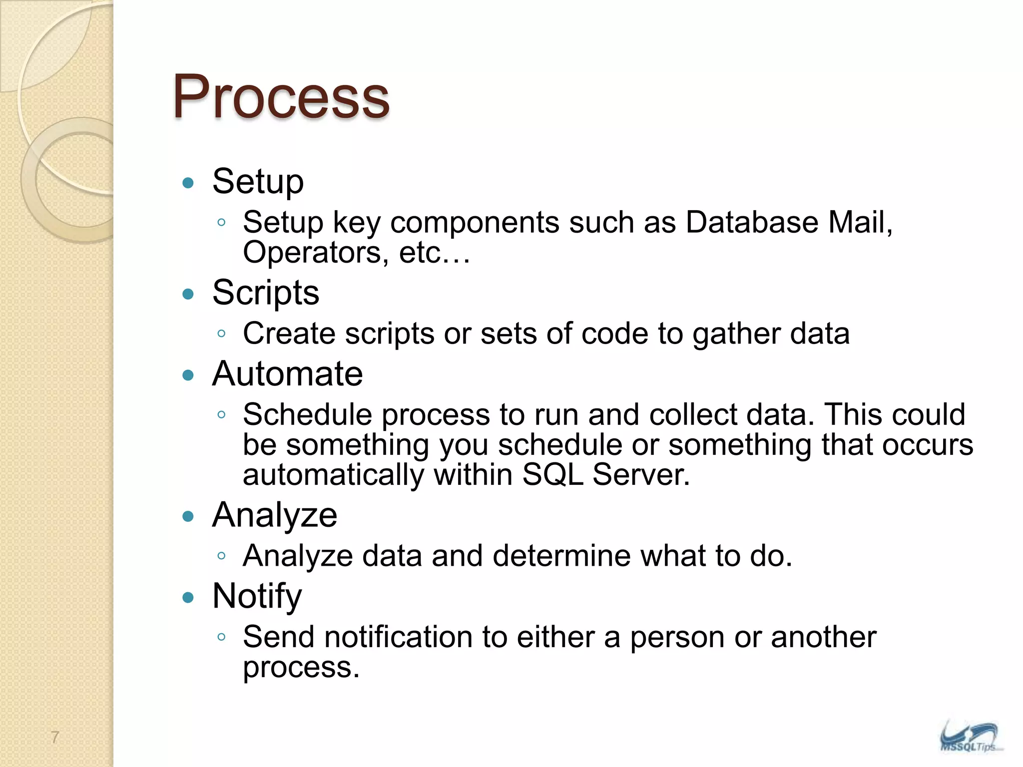 ProcessSetupSetup key components such as Database Mail, Operators, etc…ScriptsCreate scripts or sets of code to gather dataAutomateSchedule process to run and collect data. This could be something you schedule or something that occurs automatically within SQL Server.AnalyzeAnalyze data and determine what to do.NotifySend notification to either a person or another process.7