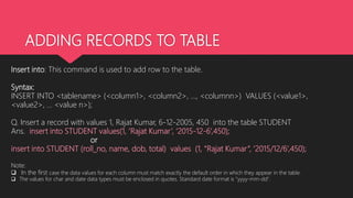 ADDING RECORDS TO TABLE
Insert into: This command is used to add row to the table.
Syntax:
INSERT INTO <tablename> (<column1>, <column2>, ..., <columnn>) VALUES (<value1>,
<value2>, ... <value n>);
Q. Insert a record with values 1, Rajat Kumar, 6-12-2005, 450 into the table STUDENT
Ans. insert into STUDENT values(1, ‘Rajat Kumar’, ‘2015-12-6’,450);
or
insert into STUDENT (roll_no, name, dob, total) values (1, “Rajat Kumar”, ‘2015/12/6’,450);
Note:
 In the first case the data values for each column must match exactly the default order in which they appear in the table.
 The values for char and date data types must be enclosed in quotes. Standard date format is "yyyy-mm-dd".
 