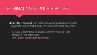 ELIMINATING DUPLICATE VALUES
 DISTINCT keyword: The distinct keyword is used to eliminate
duplicate values and display the duplicated data only once.
Q. Give a command to display different types of jobs
present in the table emp.
Ans. Select distinct job from emp;
 