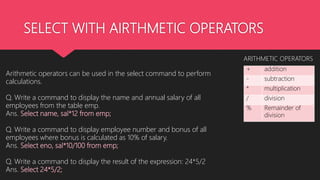 SELECT WITH AIRTHMETIC OPERATORS
Arithmetic operators can be used in the select command to perform
calculations.
Q. Write a command to display the name and annual salary of all
employees from the table emp.
Ans. Select name, sal*12 from emp;
Q. Write a command to display employee number and bonus of all
employees where bonus is calculated as 10% of salary.
Ans. Select eno, sal*10/100 from emp;
Q. Write a command to display the result of the expression: 24*5/2
Ans. Select 24*5/2;
+ addition
- subtraction
* multiplication
/ division
% Remainder of
division
ARITHMETIC OPERATORS
 