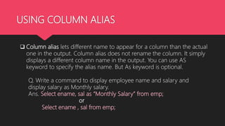 USING COLUMN ALIAS
 Column alias lets different name to appear for a column than the actual
one in the output. Column alias does not rename the column. It simply
displays a different column name in the output. You can use AS
keyword to specify the alias name. But As keyword is optional.
Q. Write a command to display employee name and salary and
display salary as Monthly salary.
Ans. Select ename, sal as “Monthly Salary” from emp;
or
Select ename , sal from emp;
 