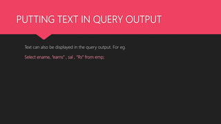 PUTTING TEXT IN QUERY OUTPUT
Text can also be displayed in the query output. For eg.
Select ename, “earns” , sal , “Rs” from emp;
 