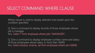 SELECT COMMAND: WHERE CLAUSE
Where clause is used to display selected rows based upon the
condition specified.
Q. Give a command to display records of those employees whose
job is manager.
Ans. Select * from employee where job=“MANAGER”;
Q. Give a command to display employee number, name and salary
of those employees whose salary is more than 30000.
Ans. Select empno, ename, sal from employee where sal>30000;
 