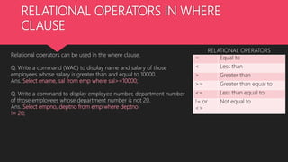 RELATIONAL OPERATORS IN WHERE
CLAUSE
= Equal to
< Less than
> Greater than
>= Greater than equal to
<= Less than equal to
!= or
<>
Not equal to
RELATIONAL OPERATORS
Relational operators can be used in the where clause.
Q. Write a command (WAC) to display name and salary of those
employees whose salary is greater than and equal to 10000.
Ans. Select ename, sal from emp where sal>=10000;
Q. Write a command to display employee number, department number
of those employees whose department number is not 20.
Ans. Select empno, deptno from emp where deptno
!= 20;
 