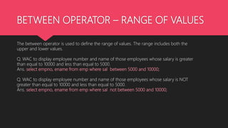 BETWEEN OPERATOR – RANGE OF VALUES
The between operator is used to define the range of values. The range includes both the
upper and lower values.
Q. WAC to display employee number and name of those employees whose salary is greater
than equal to 10000 and less than equal to 5000.
Ans. select empno, ename from emp where sal between 5000 and 10000;
Q. WAC to display employee number and name of those employees whose salary is NOT
greater than equal to 10000 and less than equal to 5000.
Ans. select empno, ename from emp where sal not between 5000 and 10000;
 