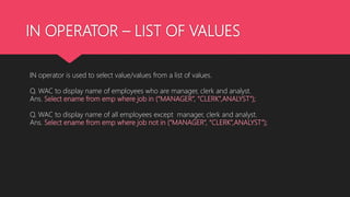 IN OPERATOR – LIST OF VALUES
IN operator is used to select value/values from a list of values.
Q. WAC to display name of employees who are manager, clerk and analyst.
Ans. Select ename from emp where job in (“MANAGER”, “CLERK”,ANALYST”);
Q. WAC to display name of all employees except manager, clerk and analyst.
Ans. Select ename from emp where job not in (“MANAGER”, “CLERK”,ANALYST”);
 