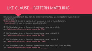 LIKE CLAUSE – PATTERN MATCHING
LIKE clause is used to fetch data from the table which matches a specified pattern. It uses two wild
card characters:
% (percentage): It is used to represent any sequence of zero or more characters.
_ (underscore): It is used to represent a single character.
Q. WAC to display names of those employees whose name starts with A.
Ans. Select ename from emp where ename like “A%”;
Q. WAC to display names of those employees whose name ends with A.
Ans. Select ename from emp where ename like “%A”;
Q. WAC to display names of those employees whose name contains A.
Ans. Select ename from emp where ename like “%A%”;
Q. WAC to display names of those employees whose name is exactly 5 characters long.
Ans. Select ename from emp where ename like “_ _ _ _ _”;
 